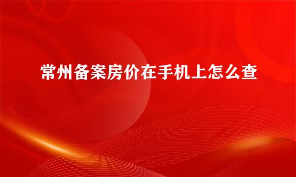 常州备案房价在手机上怎么查