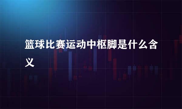 篮球比赛运动中枢脚是什么含义