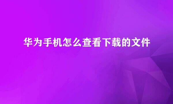 华为手机怎么查看下载的文件