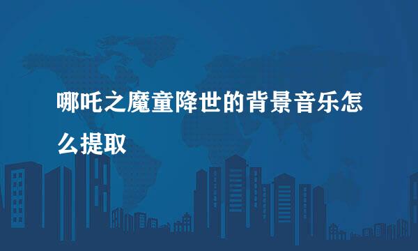 哪吒之魔童降世的背景音乐怎么提取