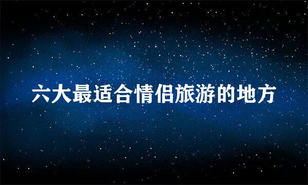 六大最适合情侣旅游的地方