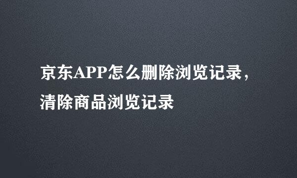 京东APP怎么删除浏览记录，清除商品浏览记录