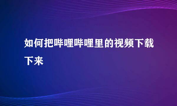 如何把哔哩哔哩里的视频下载下来