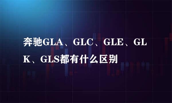 奔驰GLA、GLC、GLE、GLK、GLS都有什么区别