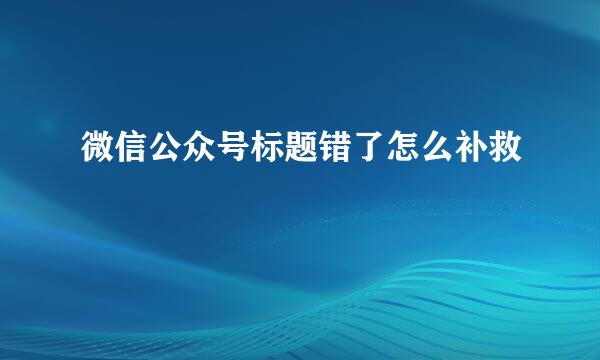 微信公众号标题错了怎么补救