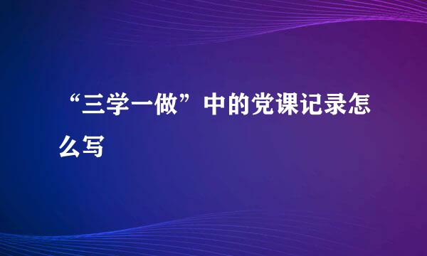 “三学一做”中的党课记录怎么写