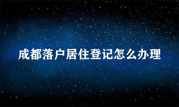 成都落户居住登记怎么办理