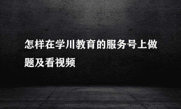 怎样在学川教育的服务号上做题及看视频