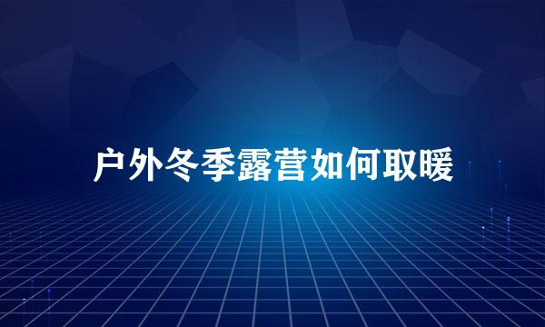 户外冬季露营如何取暖