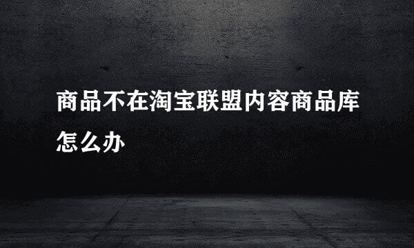 商品不在淘宝联盟内容商品库怎么办