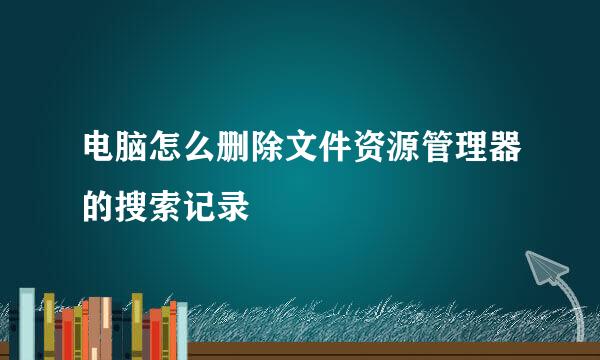 电脑怎么删除文件资源管理器的搜索记录