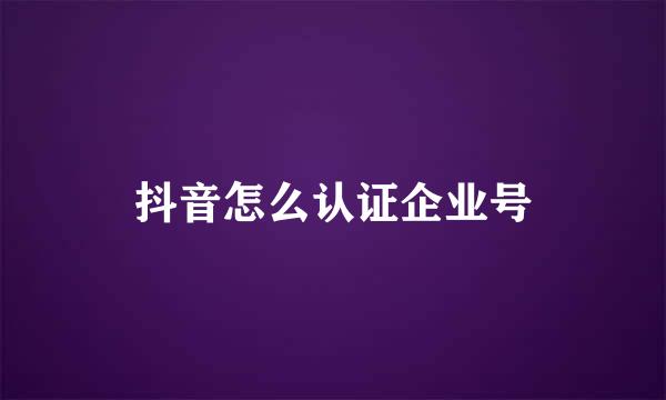 抖音怎么认证企业号