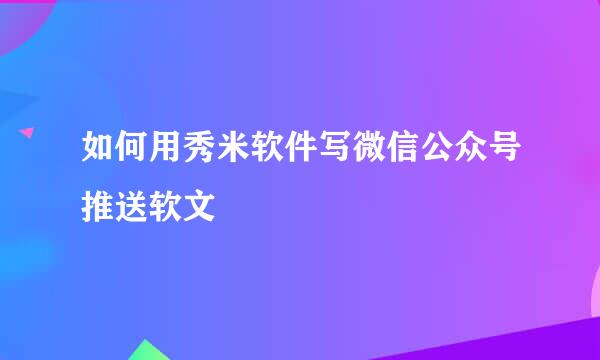 如何用秀米软件写微信公众号推送软文