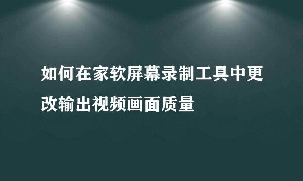 如何在家软屏幕录制工具中更改输出视频画面质量