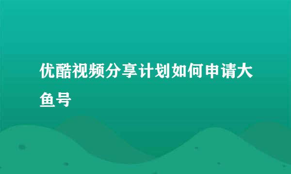 优酷视频分享计划如何申请大鱼号