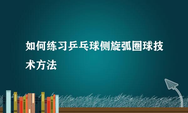 如何练习乒乓球侧旋弧圈球技术方法