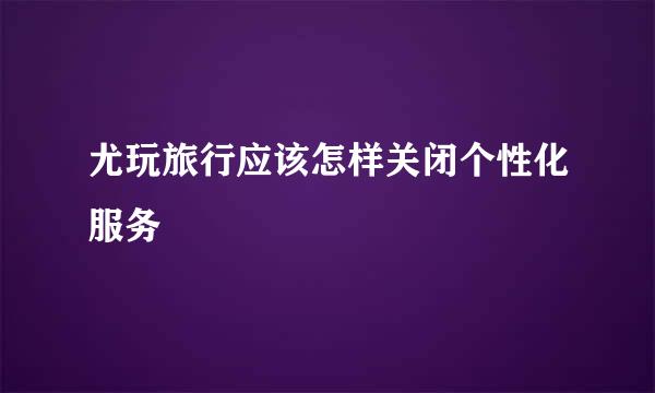 尤玩旅行应该怎样关闭个性化服务