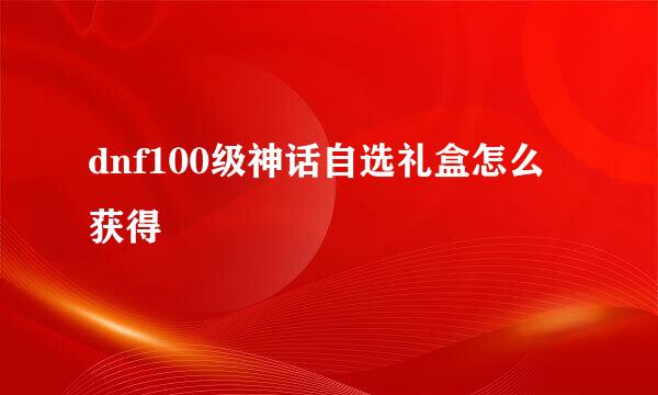 dnf100级神话自选礼盒怎么获得