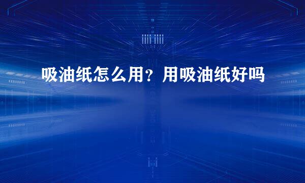 吸油纸怎么用？用吸油纸好吗