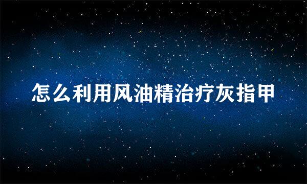 怎么利用风油精治疗灰指甲