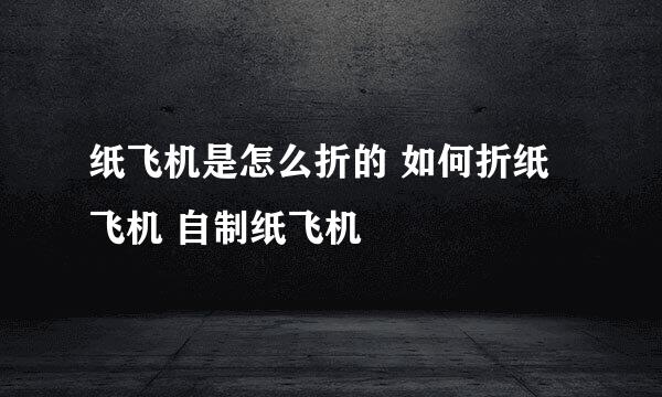 纸飞机是怎么折的 如何折纸飞机 自制纸飞机