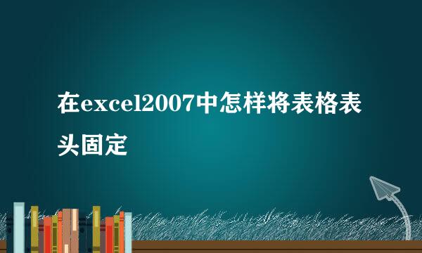 在excel2007中怎样将表格表头固定