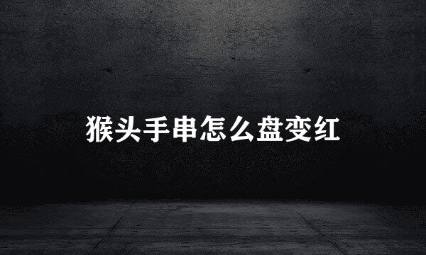 猴头手串怎么盘变红