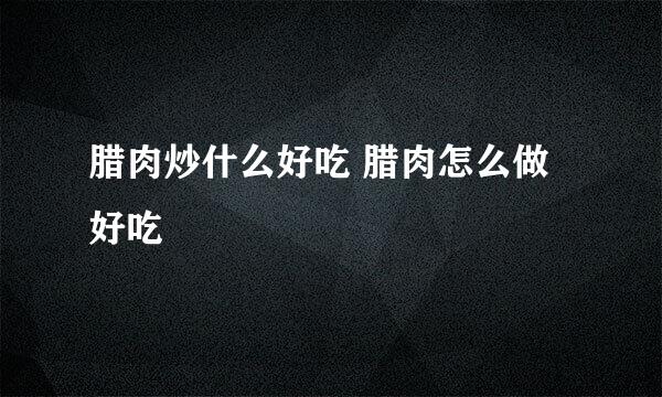 腊肉炒什么好吃 腊肉怎么做好吃