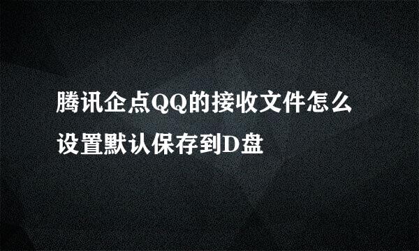 腾讯企点QQ的接收文件怎么设置默认保存到D盘