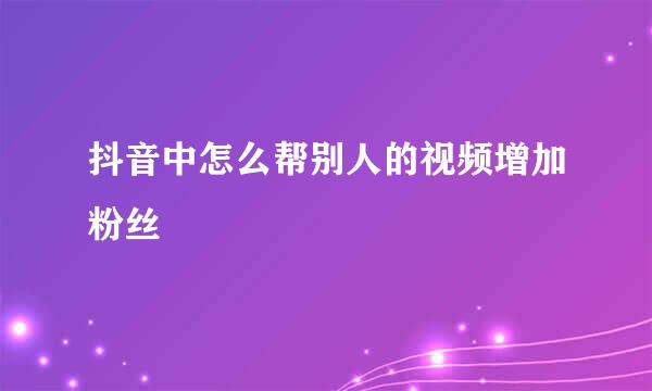 抖音中怎么帮别人的视频增加粉丝