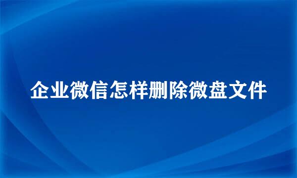 企业微信怎样删除微盘文件