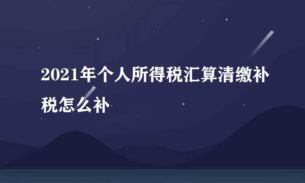 2021年个人所得税汇算清缴补税怎么补