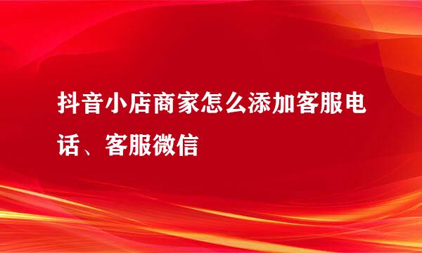 抖音小店商家怎么添加客服电话、客服微信