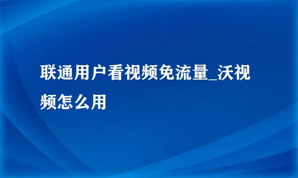 联通用户看视频免流量_沃视频怎么用