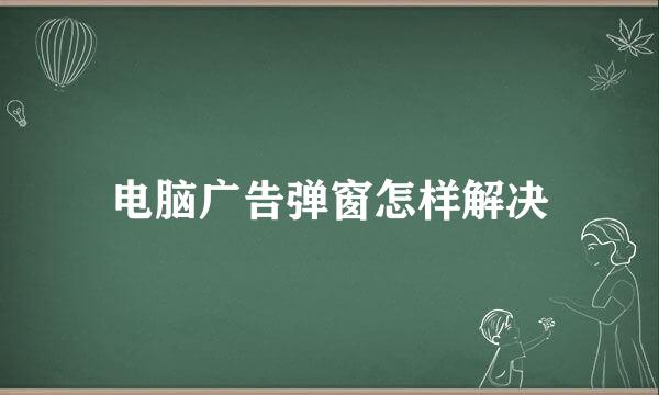 电脑广告弹窗怎样解决