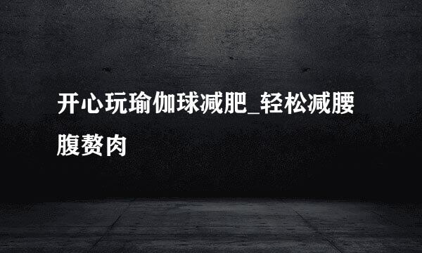 开心玩瑜伽球减肥_轻松减腰腹赘肉