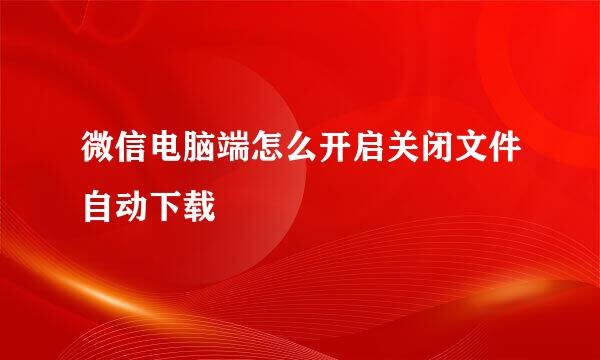 微信电脑端怎么开启关闭文件自动下载