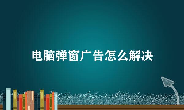 电脑弹窗广告怎么解决