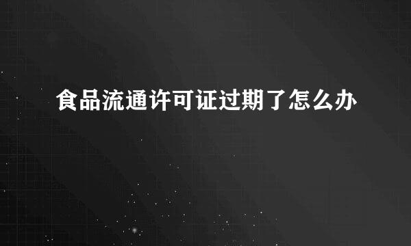 食品流通许可证过期了怎么办