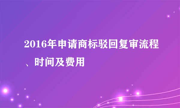 2016年申请商标驳回复审流程、时间及费用