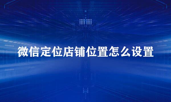 微信定位店铺位置怎么设置