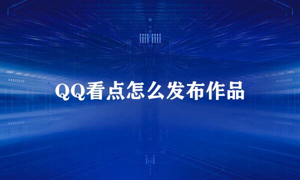 QQ看点怎么发布作品