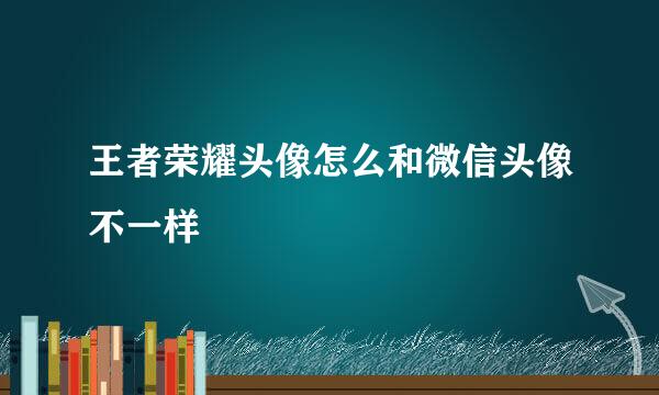 王者荣耀头像怎么和微信头像不一样