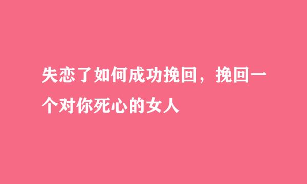 失恋了如何成功挽回，挽回一个对你死心的女人