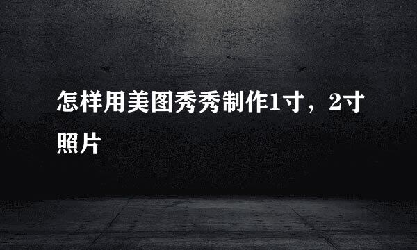 怎样用美图秀秀制作1寸，2寸照片 