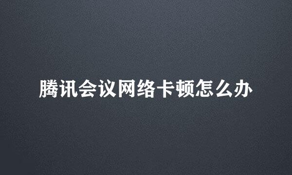 腾讯会议网络卡顿怎么办
