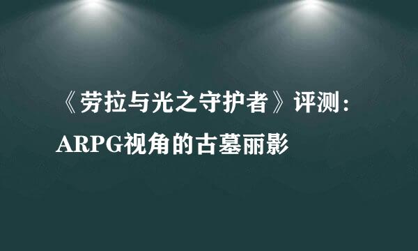《劳拉与光之守护者》评测：ARPG视角的古墓丽影