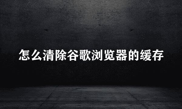 怎么清除谷歌浏览器的缓存