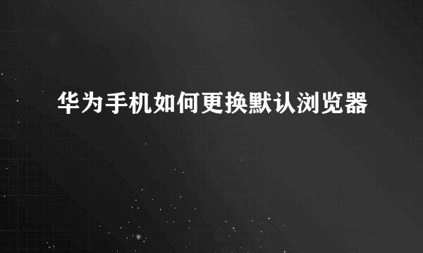 华为手机如何更换默认浏览器