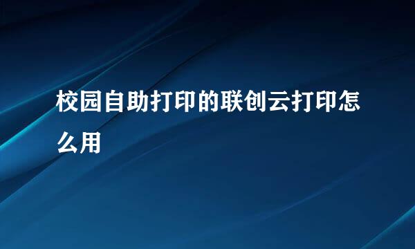 校园自助打印的联创云打印怎么用